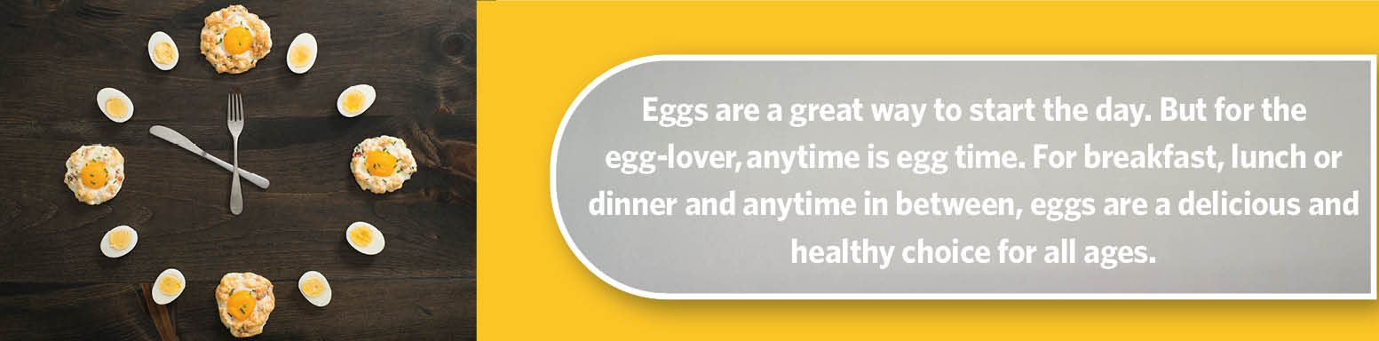 Anytime is egg time. Eggs are a delicious and healthy choice for all ages.